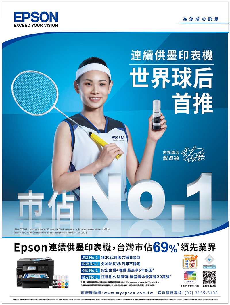 EPSONEXCEED YOUR VISIONEPSON為您成功設想表機世界球后首推世界球后戴資穎The CY02 market share of Epson Ink Tank segment in Taiwan market share is 69%Source: IDC WW Quarterly Hardcopy Peripherals Tracker,  2022Epson連續供墨印表機,台灣市佔69%領先業界 品牌  獲2022讀者文摘金獎印No.1 技術,列印不降速保固 No.1 指定主機+噴頭 最高享5保固2耐用 No.1 搭載耐久型噴頭,機器最高20萬張2.需上網登錄且符合活動件,詳見官網https://www.epson.com.tw/Promotion台灣連續供墨印表機市場相比 (2022.08止)L15160器壽命達20萬張為例。102年1年EPSONSmart Panel App  原廠購物網:www.myepson.com.tw 客戶服務專線:(02)2165-3138